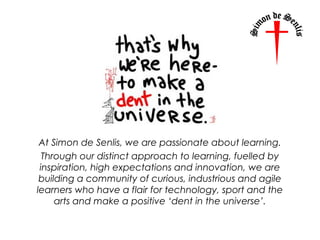 At Simon de Senlis, we are passionate about learning.
Through our distinct approach to learning, fuelled by
inspiration, high expectations and innovation, we are
building a community of curious, industrious and agile
learners who have a flair for technology, sport and the
arts and make a positive ‘dent in the universe’.
 
