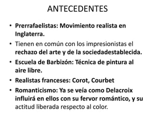 ANTECEDENTES
• Prerrafaelistas: Movimiento realista en
Inglaterra.
• Tienen en común con los impresionistas el
rechazo del arte y de la sociedadestablecida.
• Escuela de Barbizón: Técnica de pintura al
aire libre.
• Realistas franceses: Corot, Courbet
• Romanticismo: Ya se veía como Delacroix
influirá en ellos con su fervor romántico, y su
actitud liberada respecto al color.
 