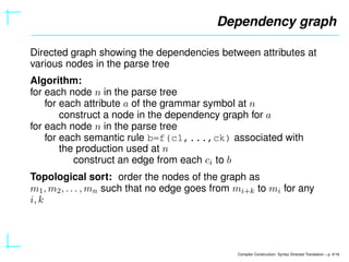 Dependency graph
Directed graph showing the dependencies between attributes at
various nodes in the parse tree
Algorithm:
for each node n in the parse tree
for each attribute a of the grammar symbol at n
construct a node in the dependency graph for a
for each node n in the parse tree
for each semantic rule b=f(c1,...,ck) associated with
the production used at n
construct an edge from each ci to b
Topological sort: order the nodes of the graph as
m1, m2, . . . , mn such that no edge goes from mi+k to mi for any
i, k
Compiler Construction: Syntax Directed Translation – p. 4/16
 