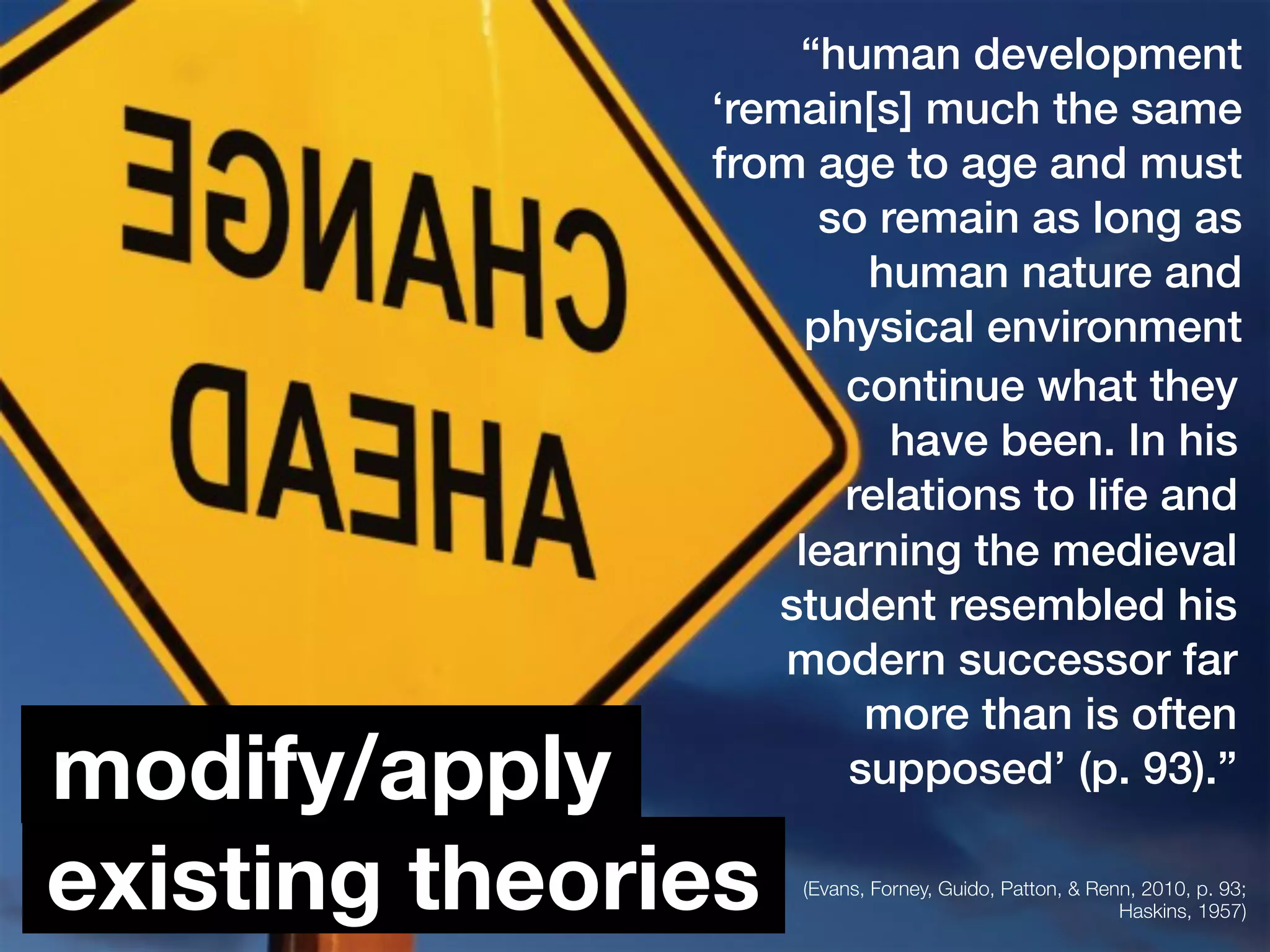 “human development
‘remain[s] much the same
from age to age and must
so remain as long as
human nature and
physical environment
existing theories
modify/apply
(Evans, Forney, Guido, Patton, & Renn, 2010, p. 93;
Haskins, 1957)
continue what they
have been. In his
relations to life and
learning the medieval
student resembled his
modern successor far
more than is often
supposed’ (p. 93).”
 
