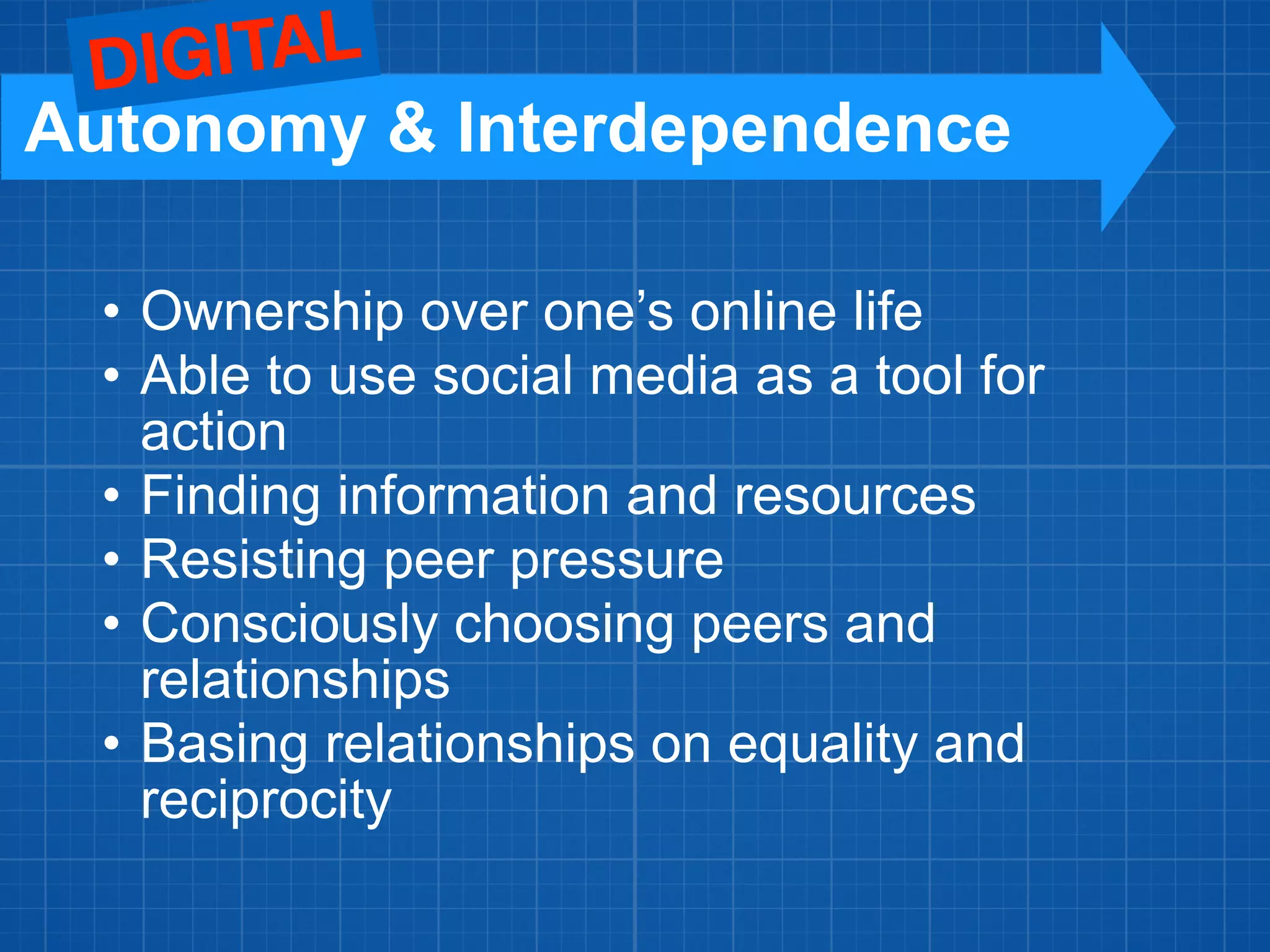 • Ownership over one’s online life
• Able to use social media as a tool for
action
• Finding information and resources
• Resisting peer pressure
• Consciously choosing peers and
relationships
• Basing relationships on equality and
reciprocity
Autonomy & Interdependence
DIGITAL
 