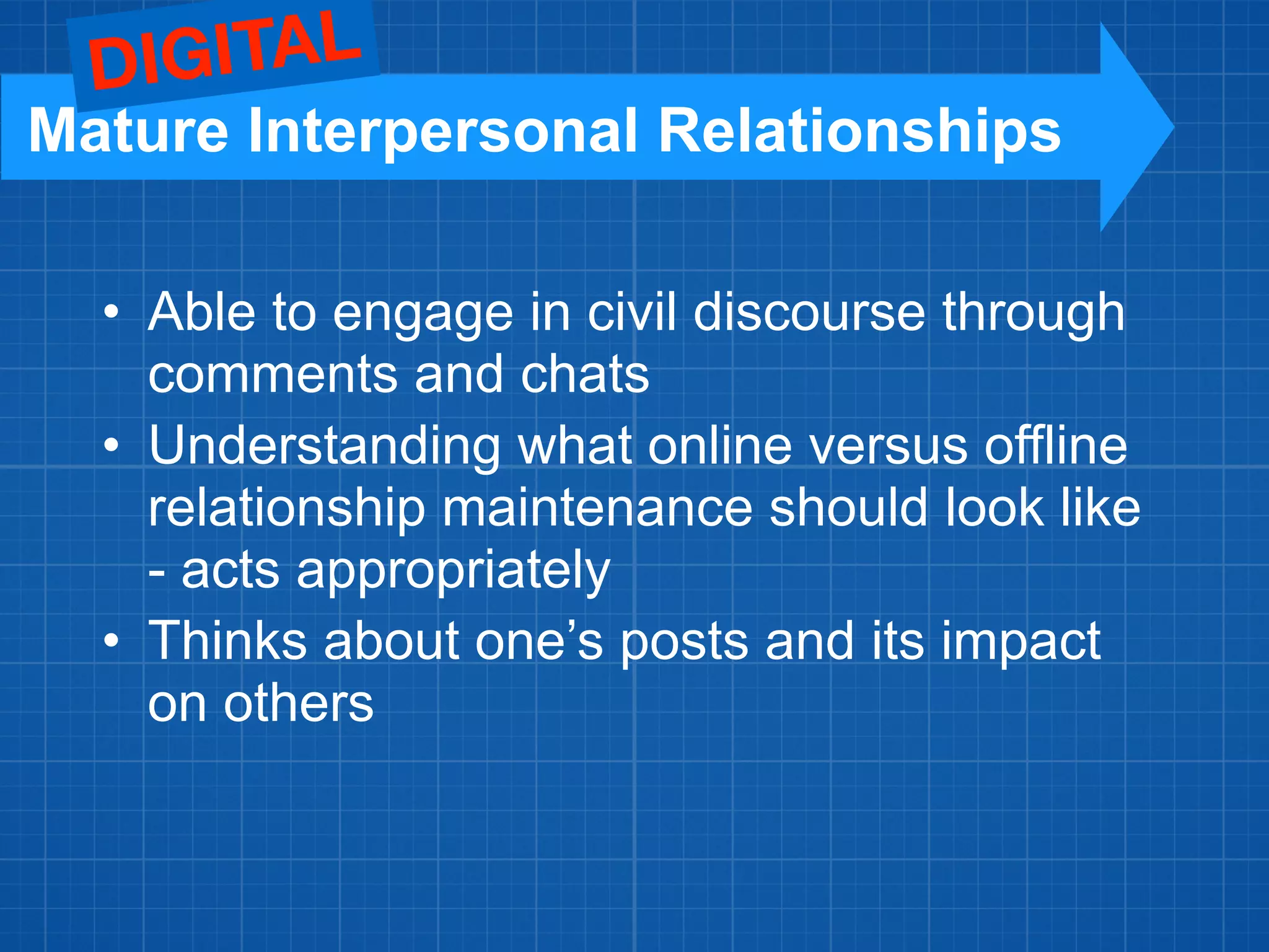• Able to engage in civil discourse through
comments and chats
• Understanding what online versus offline
relationship maintenance should look like
- acts appropriately
• Thinks about one’s posts and its impact
on others
Mature Interpersonal Relationships
DIGITAL
 