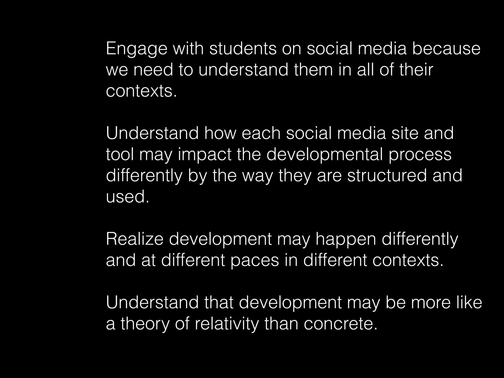 Engage with students on social media because
we need to understand them in all of their
contexts.
Understand how each social media site and
tool may impact the developmental process
differently by the way they are structured and
used.
Realize development may happen differently
and at different paces in different contexts.
Understand that development may be more like
a theory of relativity than concrete.
 