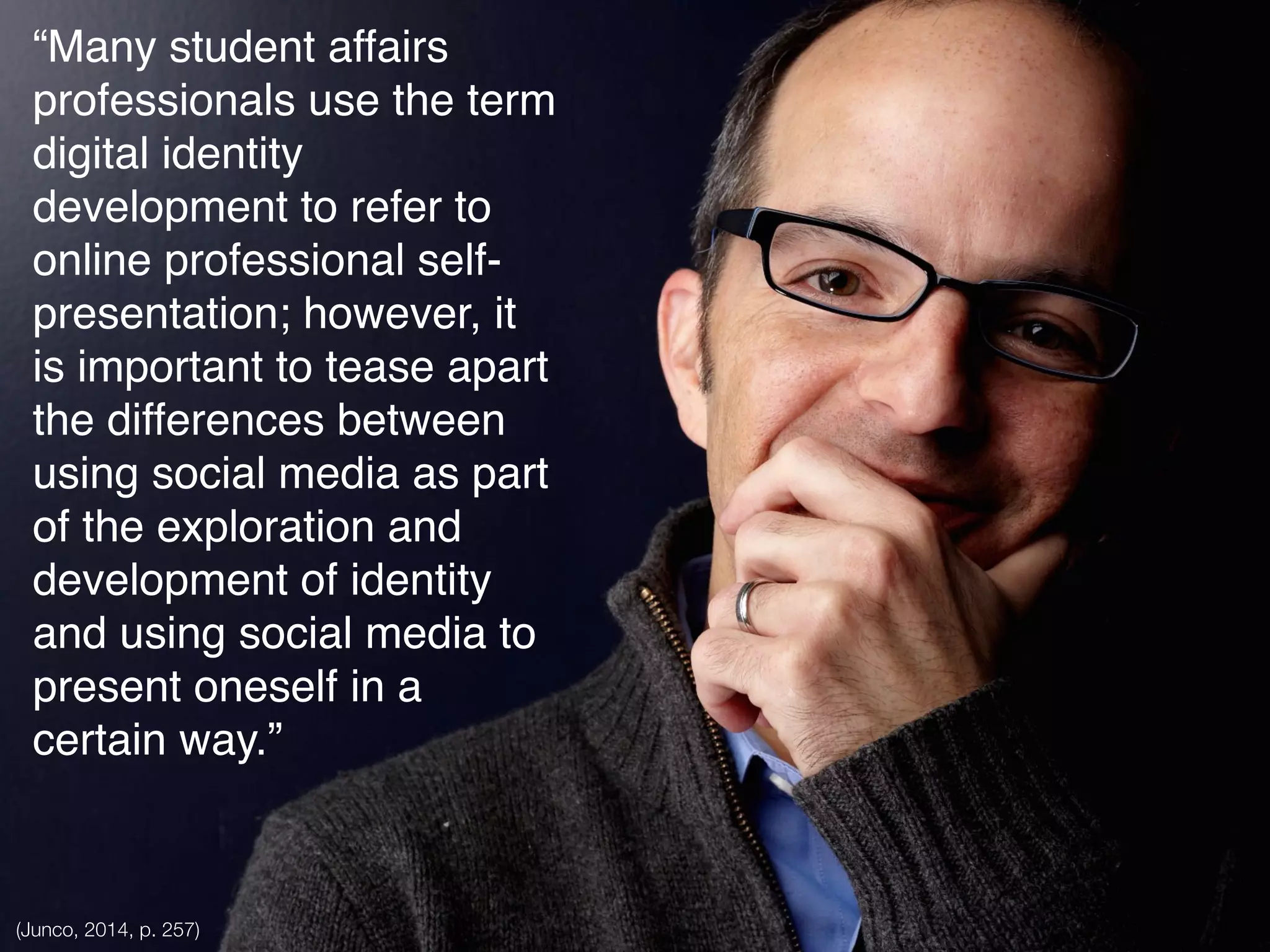 “Many student affairs
professionals use the term
digital identity
development to refer to
online professional self-
presentation; however, it
is important to tease apart
the differences between
using social media as part
of the exploration and
development of identity
and using social media to
present oneself in a
certain way.”
(Junco, 2014, p. 257)
 