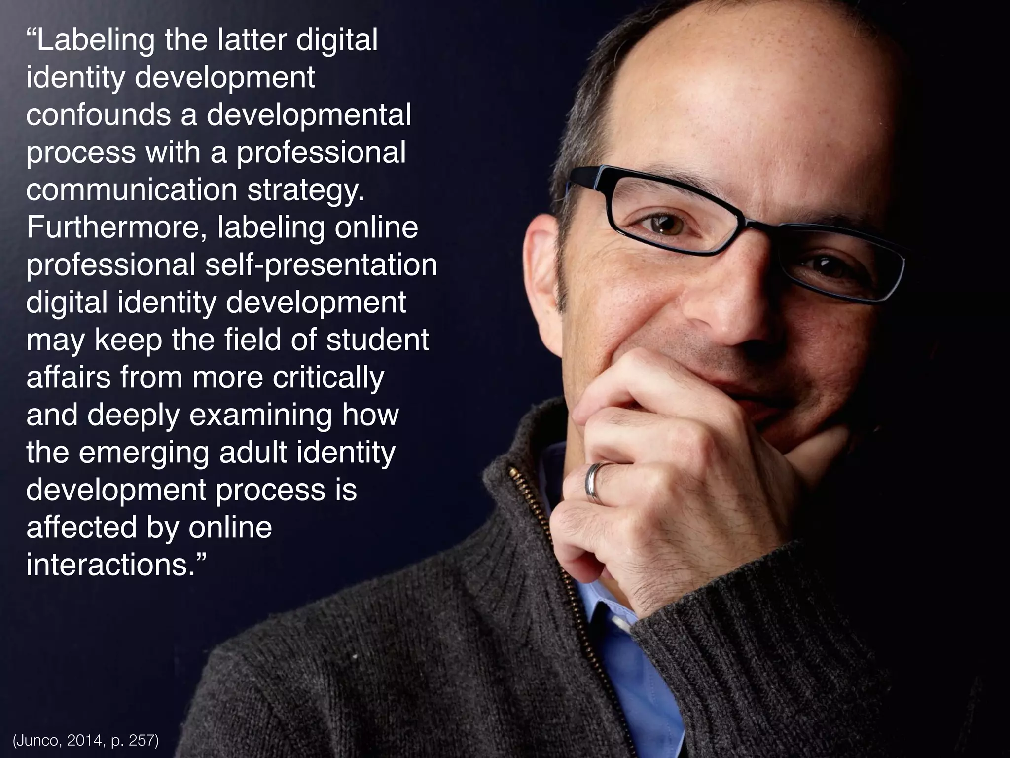 “Labeling the latter digital
identity development
confounds a developmental
process with a professional
communication strategy.
Furthermore, labeling online
professional self-presentation
digital identity development
may keep the ﬁeld of student
affairs from more critically
and deeply examining how
the emerging adult identity
development process is
affected by online
interactions.”
(Junco, 2014, p. 257)
 