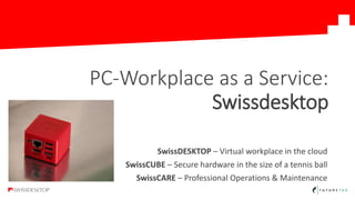 SwissDESKTOP – Virtual workplace in the cloud
SwissCUBE – Secure hardware in the size of a tennis ball
SwissCARE – Professional Operations & Maintenance
PC-Workplace as a Service:
Swissdesktop
 