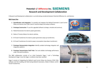 Potential +/- Difference Inc.
Research and Development Collaboration
1
A Research and Development collaboration is currently being considered between Potential Difference Inc. and Siemens:
R&D Project Plan:
1) Quantification and Integration: To quantify and integrate the ReGenX Generator’s Load Current
Delay into Siemens Star-CCM+ electric machine design and analysis software.
2) Prototype Construction: To use this upgraded software to design, simulate and construct;
3) ReGenX Generators for electric power generation,
4) ReGen-X Traction Motors for electric vehicles,
5) Bi-Toroid Transformers for electric power generation (step-up transformer),
6) Bi-Toroid Transformers for electric power consumption (step-down transformer).
7) Prototype Demonstration Integration: Identify suitable technology integrator and
integration platform.
8) Prototype Demonstration Field Trials: Test and validate technology performance
under real world conditions.
This R&D collaboration consists of an initial Evaluation Stage 1 and a Technology
Development Stage 2 once the Stage 1 conditions have been satisfied.
Stage 2 consists of integrating the ReGenX Load Current Delay into Siemens STAR CCM+
software and then building and field testing ReGenX Generators, ReGen-X Motors and Bi-
Toroid Transformers.
 