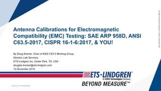 ©2019 ETS-LINDGREN
©2019 ETS-LINDGREN
Antenna Calibrations for Electromagnetic
Compatibility (EMC) Testing: SAE ARP 958D, ANSI
C63.5-2017, CISPR 16-1-6:2017, & YOU!
By Doug Kramer, Chair of ANSI C63.5 Working Group,
Director, Lab Services,
ETS-Lindgren Inc, Cedar Park, TX, USA
douglas.kramer@ets-lindgren.com
12 November 2019
SanDiegoTestEquipmentSymposium,Tuesday,12November2019
 