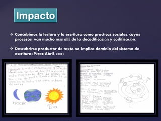 Concebimos la lectura y la escritura como practicas sociales, cuyos
  procesos van mucho más allá de la decodificación y codificación.

 Descubrirse productor de texto no implica dominio del sistema de
  escritura.(Pérez Abril, 2000)
 