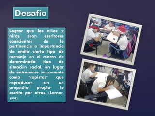 Lograr que los niños y
niñas    sean      escritores
conscientes       de       la
pertinencia e importancia
de emitir cierto tipo de
mensaje en el marco de
determinado       tipo     de
situación social, en lugar
de entrenarse únicamente
como      "copistas"     que
reproducen       -sin      un
propósito     propio-       lo
escrito por otros. (Lerner,
1993)
 