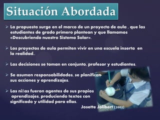  La propuesta surge en el marco de un proyecto de aula , que las
  estudiantes de grado primero plantean y que llamamos
  «Descubriendo nuestro Sistema Solar».

 Los proyectos de aula permiten vivir en una escuela inserta en
  la realidad..

 Las decisiones se toman en conjunto, profesor y estudiantes.

 Se asumen responsabilidades, se planifican
  sus acciones y aprendizajes.

 Las niñas fueron agentes de sus propios
   aprendizajes, produciendo textos con
  significado y utilidad para ellas.
                                     Josette Jolibert (2002)
 
