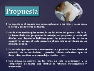  La escuela es el espacio que puede potenciar a los niños y niñas como
  lectores y productores de textos.

 Desde esta mirada quise construir con las niñas del grado 1° de la I.E.
  La Inmaculada una propuesta de trabajo por proyectos y desde allí
  diseñar una Secuencia Didáctica para la producción de un texto
  expositivo, ya que el texto narrativo el que más se privilegia en los
  primeros grados.

 Es por ello que aprender a comprender y a producir textos desde el
  principio de la escolaridad , permite hábitos reflexivos que se
  desarrollan en situaciones complejas. (Jolibert, 2009).

 Esta propuesta permitió en las niñas no solo la producción y la
  comprensión de textos sino también la reflexión metacognitiva y
  metaverbal.
 