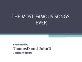 THE MOST FAMOUS SONGS
EVER
Presented by
ThanosD and JohnD
January 2016
 