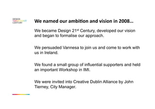 We named our ambiKon and vision in 2008… 
We became Design 21st Century, developed our vision
and began to formalise our approach.

We persuaded Vannesa to join us and come to work with
us in Ireland.

We found a small group of influential supporters and held
an important Workshop in IMI.

We were invited into Creative Dublin Alliance by John
Tierney, City Manager.
 