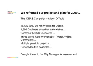We reframed our project and plan for 2009… 
The IDEAS Campaign – Aileen O’Toole

In July 2009 we ran Wishes for Dublin..
1,500 Dubliners asked for their wishes…
Common threads uncovered…
Three World Café Workshops – Water, Waste,
Community…
Multiple possible projects…
Reduced to five possibles…

Brought these to the City Manager for assessment…
 