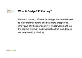 What is Design 21st Century? 

We are a not for profit charitable organisation dedicated
to the belief that Ireland can be a more prosperous,
innovative and happier country if we reawaken and tap
the spirit of creativity and imagination that runs deep in
our people and our history.
 