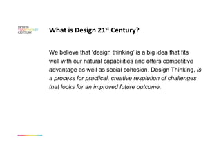 What is Design 21st Century? 

We believe that ‘design thinking’ is a big idea that fits
well with our natural capabilities and offers competitive
advantage as well as social cohesion. Design Thinking, is
a process for practical, creative resolution of challenges
that looks for an improved future outcome.
 