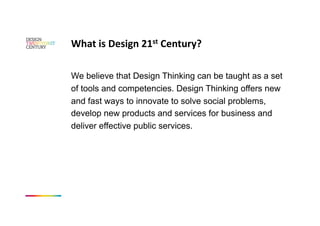 What is Design 21st Century? 

We believe that Design Thinking can be taught as a set
of tools and competencies. Design Thinking offers new
and fast ways to innovate to solve social problems,
develop new products and services for business and
deliver effective public services.
 