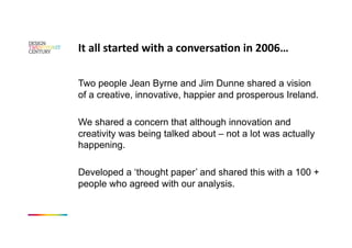 It all started with a conversaKon in 2006… 

Two people Jean Byrne and Jim Dunne shared a vision
of a creative, innovative, happier and prosperous Ireland.

We shared a concern that although innovation and
creativity was being talked about – not a lot was actually
happening.

Developed a ‘thought paper’ and shared this with a 100 +
people who agreed with our analysis.
 