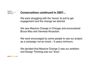 ConversaKons conKnued in 2007… 
We were struggling with the ‘levers’ to pull to get
engagement and the change we desired.

We saw Massive Change in Chicago and encountered
Bruce Mau and Vannesa Ahuactzin.

We were encouraged by some people to see our project
as a campaign not an event – 5 years minimum.

We decided that Massive Change 2 was our ambition
and Design Thinking was our ‘lever’.
 