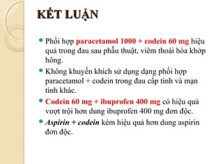 KẾT LUẬNKẾT LUẬN
Phối hợp paracetamol 1000 + codein 60 mg hiệu
quả trong đau sau phẫu thuật, viêm thoái hóa khớp
hông.
Không khuyến khích sử dụng dạng phối hợp
paracetamol + codein trong đau cấp tính và mạn
tính khác.
Codein 60 mg + ibuprofen 400 mg có hiệu quả
vượt trội hơn dung ibuprofen 400 mg đơn độc.
Aspirin + codein kém hiệu quả hơn dung aspirin
đơn độc.
 
