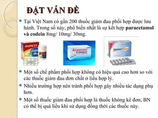 ĐẶT VẤN ĐỀĐẶT VẤN ĐỀ
 Tại Việt Nam có gần 200 thuốc giảm đau phối hợp được lưu
hành. Trong số này, phổ biến nhất là sự kết hợp paracetamol
và codein 8mg/ 10mg/ 30mg.
 Một số chế phẩm phối hợp không có hiệu quả cao hơn so với
các thuốc giảm đau đơn chất ở liều hợp lý.
 Nhiều trường hợp nên tránh phối hợp gây nhiều tác dụng phụ
hơn.
 Một số thuốc giảm đau phối hợp là thuốc không kê đơn, BN
có thể bị quá liều khi sử dụng đồng thời các thuốc này.
 