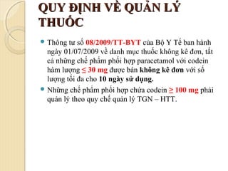 QUY ĐỊNH VỀ QUẢN LÝQUY ĐỊNH VỀ QUẢN LÝ
THUỐCTHUỐC
 Thông tư số 08/2009/TT-BYT của Bộ Y Tế ban hành
ngày 01/07/2009 về danh mục thuốc không kê đơn, tất
cả những chế phẩm phối hợp paracetamol với codein
hàm lượng ≤ 30 mg được bán không kê đơn với số
lượng tối đa cho 10 ngày sử dụng.
 Những chế phẩm phối hợp chứa codein ≥ 100 mg phải
quản lý theo quy chế quản lý TGN – HTT.
 
