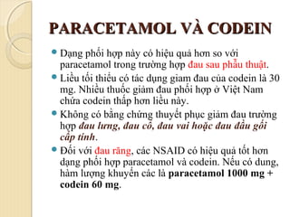 PARACETAMOL VÀ CODEINPARACETAMOL VÀ CODEIN
Dạng phối hợp này có hiệu quả hơn so với
paracetamol trong trường hợp đau sau phẫu thuật.
Liều tối thiểu có tác dụng giam đau của codein là 30
mg. Nhiều thuốc giảm đau phối hợp ở Việt Nam
chứa codein thấp hơn liều này.
Không có bằng chứng thuyết phục giảm đau trường
hợp đau lưng, đau cổ, đau vai hoặc đau đầu gối
cấp tính.
Đối với đau răng, các NSAID có hiệu quả tốt hơn
dạng phối hợp paracetamol và codein. Nếu có dung,
hàm lượng khuyến các là paracetamol 1000 mg +
codein 60 mg.
 