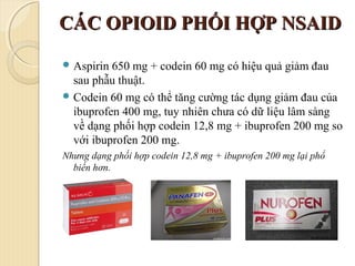 CÁC OPIOID PHỐI HỢP NSAIDCÁC OPIOID PHỐI HỢP NSAID
 Aspirin 650 mg + codein 60 mg có hiệu quả giảm đau
sau phẫu thuật.
 Codein 60 mg có thể tăng cường tác dụng giảm đau của
ibuprofen 400 mg, tuy nhiên chưa có dữ liệu lâm sàng
về dạng phối hợp codein 12,8 mg + ibuprofen 200 mg so
với ibuprofen 200 mg.
Nhưng dạng phối hợp codein 12,8 mg + ibuprofen 200 mg lại phổ
biến hơn.
 
