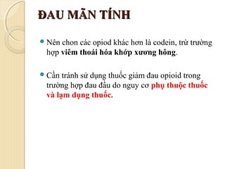 ĐAU MÃN TÍNHĐAU MÃN TÍNH
Nên chon các opiod khác hơn là codein, trừ trường
hợp viêm thoái hóa khớp xương hông.
Cần tránh sử dụng thuốc giảm đau opioid trong
trường hợp đau đầu do nguy cơ phụ thuộc thuốc
và lạm dụng thuốc.
 