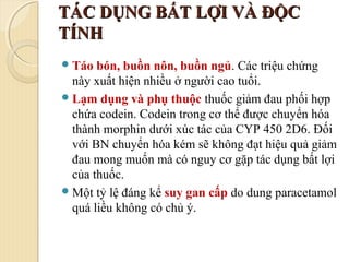 TÁC DỤNG BẤT LỢI VÀ ĐỘCTÁC DỤNG BẤT LỢI VÀ ĐỘC
TÍNHTÍNH
Táo bón, buồn nôn, buồn ngủ. Các triệu chứng
này xuất hiện nhiều ở người cao tuổi.
Lạm dụng và phụ thuộc thuốc giảm đau phối hợp
chứa codein. Codein trong cơ thể được chuyển hóa
thành morphin dưới xúc tác của CYP 450 2D6. Đối
với BN chuyển hóa kém sẽ không đạt hiệu quả giảm
đau mong muốn mà có nguy cơ gặp tác dụng bất lợi
của thuốc.
Một tỷ lệ đáng kể suy gan cấp do dung paracetamol
quá liều không có chủ ý.
 