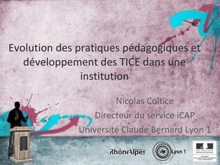 Evolution des pratiques pédagogiques et développement des TICE dans une institution Nicolas Coltice Directeur du service iCAP Université Claude Bernard Lyon 1 
