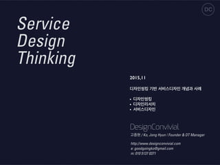 Service
Design
Thinking
2015,11
디자인씽킹 기반 서비스디자인 개념과 사례
• 디자인씽킹
• 디자인리서치
• 서비스디자인
DC
DesignConvivial
http://www.designconvivial.com
e: goodgoingko@gmail.com
m: 010 5137 0371
고종현 / Ko, Jong Hyun | Founder & DT Manager
 