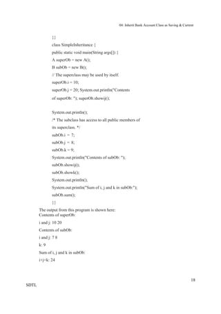 04: Inherit Bank Account Class as Saving & Current


               }}
               class SimpleInheritance {
               public static void main(String args[]) {
               A superOb = new A();
               B subOb = new B();
               // The superclass may be used by itself.
               superOb.i = 10;
               superOb.j = 20; System.out.println("Contents
               of superOb: "); superOb.showij();


               System.out.println();
               /* The subclass has access to all public members of
               its superclass. */
               subOb.i = 7;
               subOb.j = 8;
               subOb.k = 9;
               System.out.println("Contents of subOb: ");
               subOb.showij();
               subOb.showk();
               System.out.println();
               System.out.println("Sum of i, j and k in subOb:");
               subOb.sum();
               }}
       The output from this program is shown here:
       Contents of superOb:
       i and j: 10 20
       Contents of subOb:
       i and j: 7 8
       k: 9
       Sum of i, j and k in subOb:
       i+j+k: 24



                                                                                                          18
SDTL
 