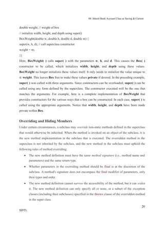 04: Inherit Bank Account Class as Saving & Current


double weight; // weight of box
// initialize width, height, and depth using super()
BoxWeight(double w, double h, double d, double m) {
super(w, h, d); // call superclass constructor
weight = m;
}}
Here, BoxWeight( ) calls super( ) with the parameters w, h, and d. This causes the Box( )
constructor to be called, which initializes width, height, and depth using these values.
BoxWeight no longer initializes these values itself. It only needs to initialize the value unique to
it: weight. This leaves Box free to make these values private if desired. In the preceding example,
super( ) was called with three arguments. Since constructors can be overloaded, super( ) can be
called using any form defined by the superclass. The constructor executed will be the one that
matches the arguments. For example, here is a complete implementation of BoxWeight that
provides constructors for the various ways that a box can be constructed. In each case, super( ) is
called using the appropriate arguments. Notice that width, height, and depth have been made
private within Box.


Overriding and Hiding Members
Under certain circumstances, a subclass may override non-static methods defined in the superclass
that would otherwise be inherited. When the method is invoked on an object of the subclass, it is
the new method implementation in the subclass that is executed. The overridden method in the
superclass is not inherited by the subclass, and the new method in the subclass must uphold the
following rules of method overriding:
        The new method definition must have the same method signature (i.e., method name and
        parameters) and the same return type.
        Whether parameters in the overriding method should be final is at the discretion of the
        subclass. A method's signature does not encompass the final modifier of parameters, only
        their types and order.
        The new method definition cannot narrow the accessibility of the method, but it can widen
        it. The new method definition can only specify all or none, or a subset of the exception
        classes (including their subclasses) specified in the throws clause of the overridden method
        in the super class.

                                                                                                       20
SDTL
 