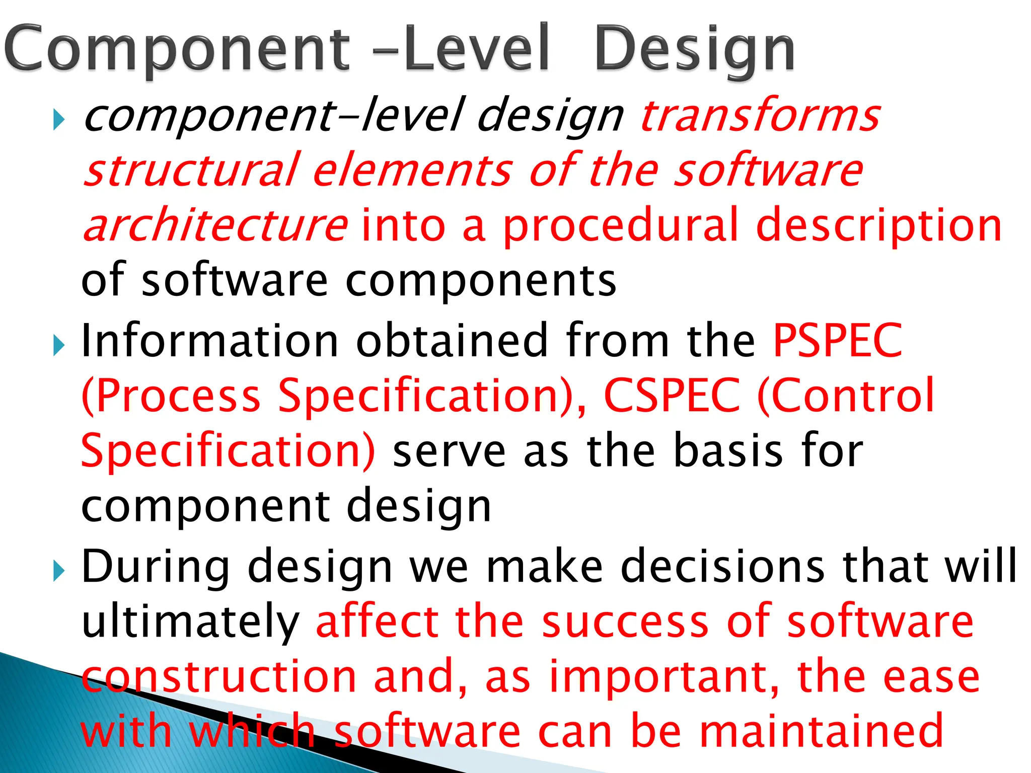  component-level design transforms
structural elements of the software
architecture into a procedural description
of software components
 Information obtained from the PSPEC
(Process Specification), CSPEC (Control
Specification) serve as the basis for
component design
 During design we make decisions that will
ultimately affect the success of software
construction and, as important, the ease
with which software can be maintained
 