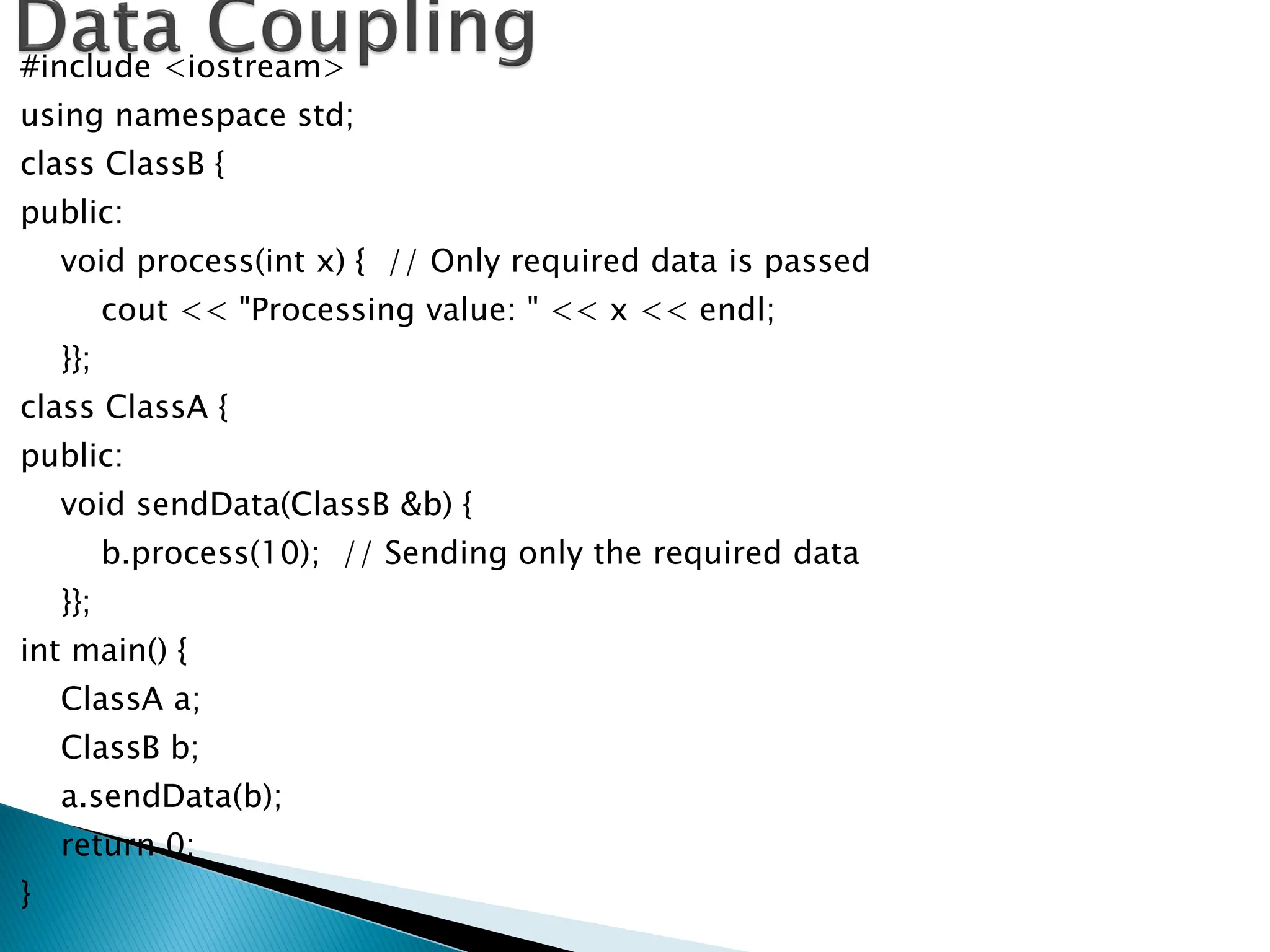#include <iostream>
using namespace std;
class ClassB {
public:
void process(int x) { // Only required data is passed
cout << "Processing value: " << x << endl;
}};
class ClassA {
public:
void sendData(ClassB &b) {
b.process(10); // Sending only the required data
}};
int main() {
ClassA a;
ClassB b;
a.sendData(b);
return 0;
}
 