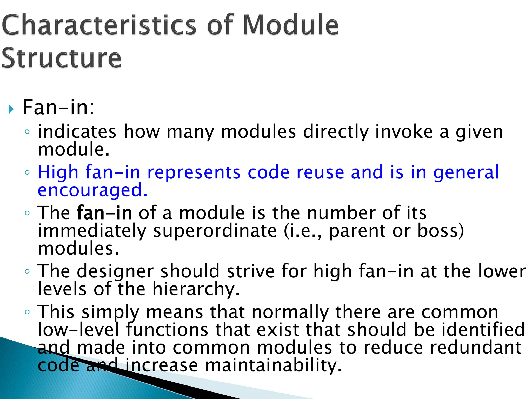  Fan-in:
◦ indicates how many modules directly invoke a given
module.
◦ High fan-in represents code reuse and is in general
encouraged.
◦ The fan-in of a module is the number of its
immediately superordinate (i.e., parent or boss)
modules.
◦ The designer should strive for high fan-in at the lower
levels of the hierarchy.
◦ This simply means that normally there are common
low-level functions that exist that should be identified
and made into common modules to reduce redundant
code and increase maintainability.
 