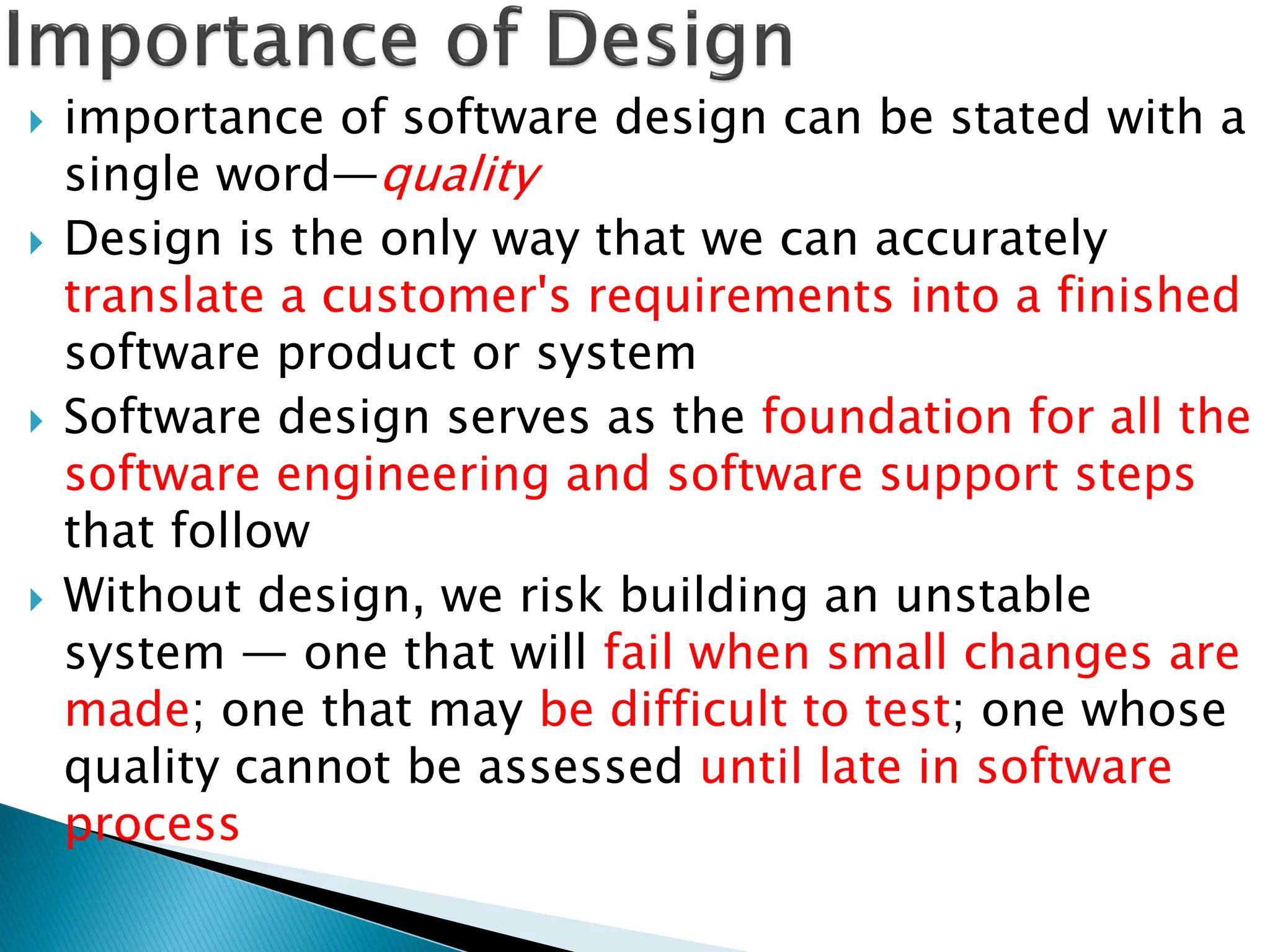  importance of software design can be stated with a
single word—quality
 Design is the only way that we can accurately
translate a customer's requirements into a finished
software product or system
 Software design serves as the foundation for all the
software engineering and software support steps
that follow
 Without design, we risk building an unstable
system — one that will fail when small changes are
made; one that may be difficult to test; one whose
quality cannot be assessed until late in software
process
 