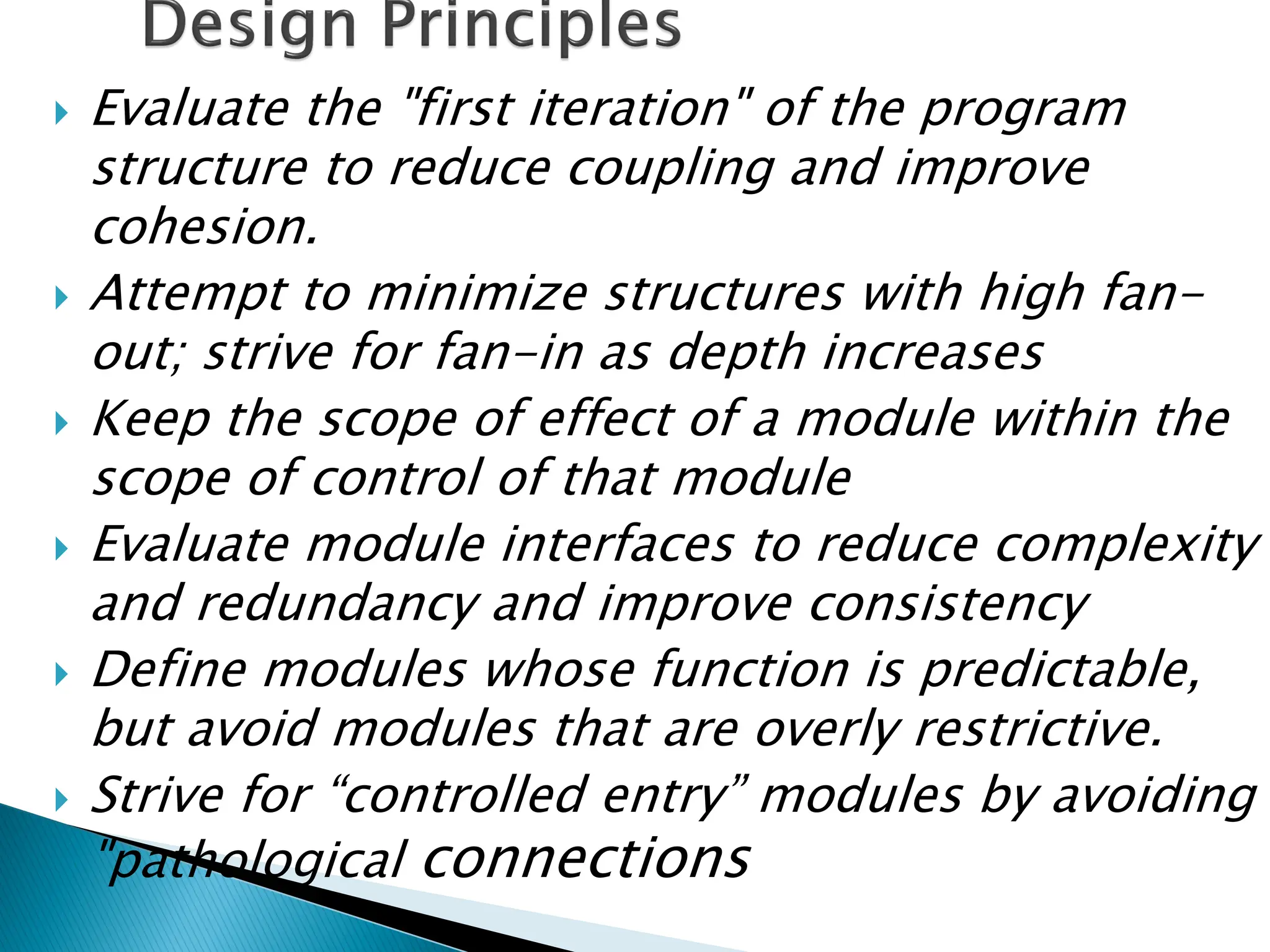  Evaluate the "first iteration" of the program
structure to reduce coupling and improve
cohesion.
 Attempt to minimize structures with high fan-
out; strive for fan-in as depth increases
 Keep the scope of effect of a module within the
scope of control of that module
 Evaluate module interfaces to reduce complexity
and redundancy and improve consistency
 Define modules whose function is predictable,
but avoid modules that are overly restrictive.
 Strive for “controlled entry” modules by avoiding
"pathological connections
 