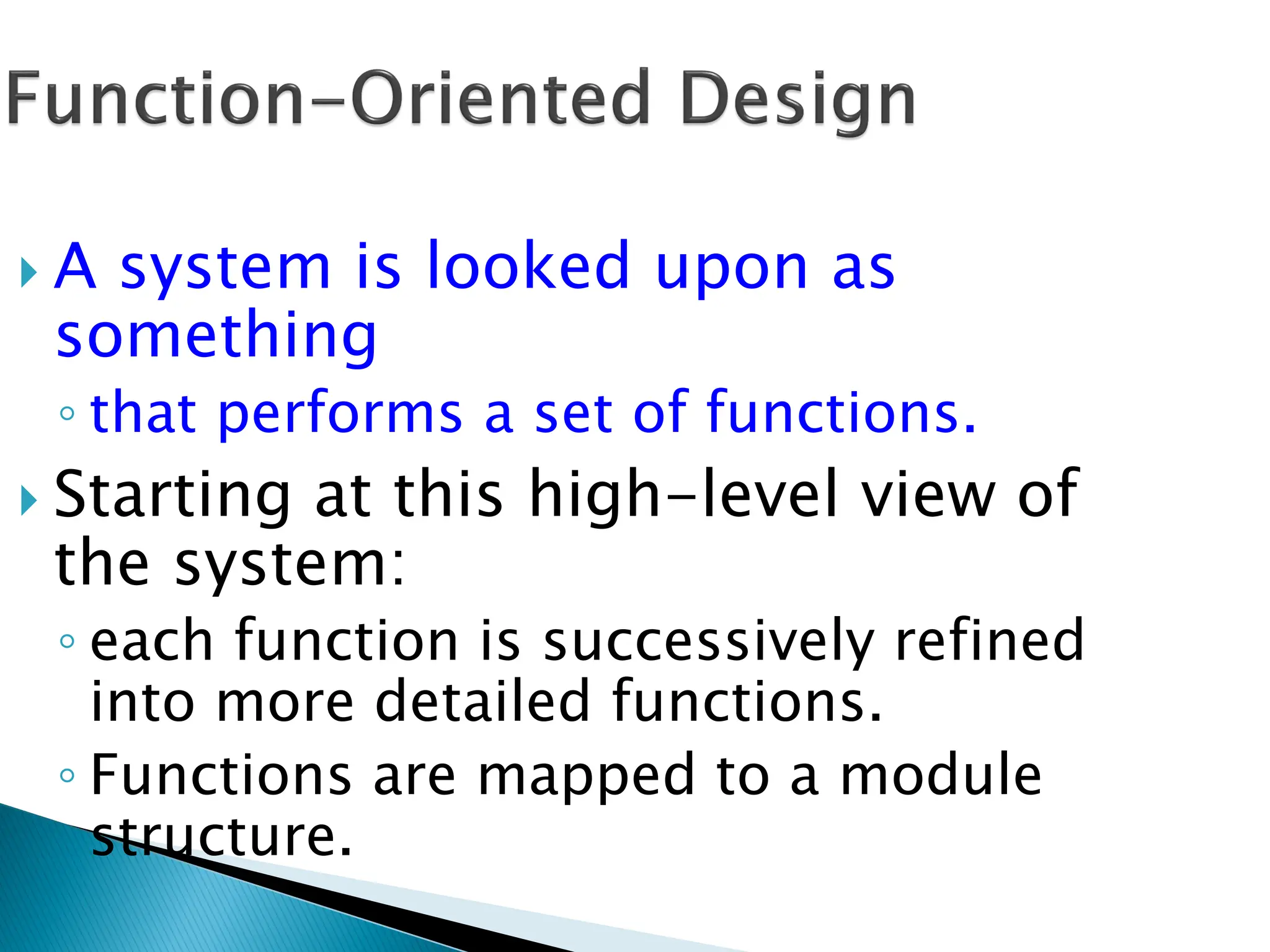  A system is looked upon as
something
◦ that performs a set of functions.
 Starting at this high-level view of
the system:
◦ each function is successively refined
into more detailed functions.
◦ Functions are mapped to a module
structure.
 