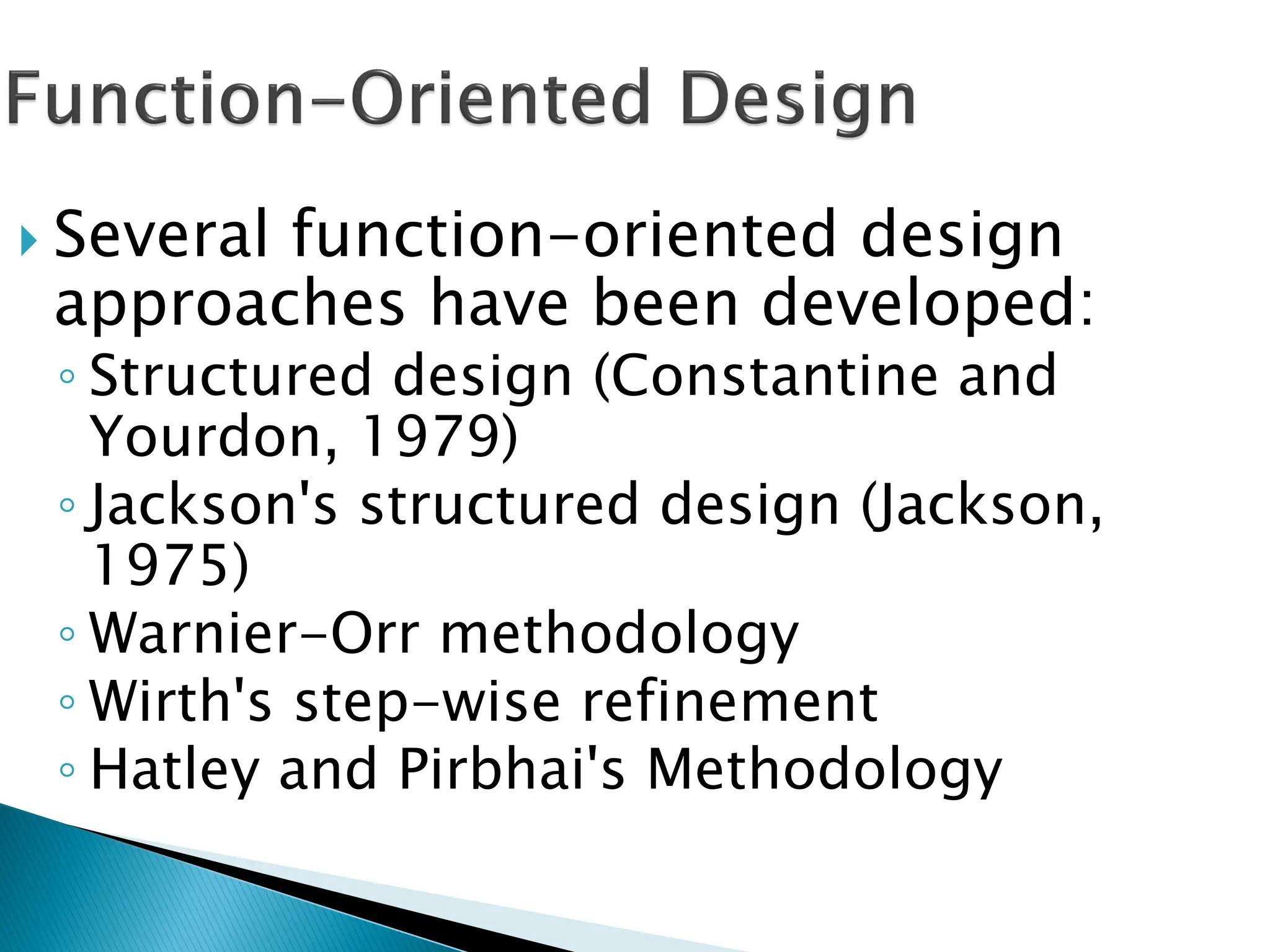 Several function-oriented design
approaches have been developed:
◦ Structured design (Constantine and
Yourdon, 1979)
◦ Jackson's structured design (Jackson,
1975)
◦ Warnier-Orr methodology
◦ Wirth's step-wise refinement
◦ Hatley and Pirbhai's Methodology
 