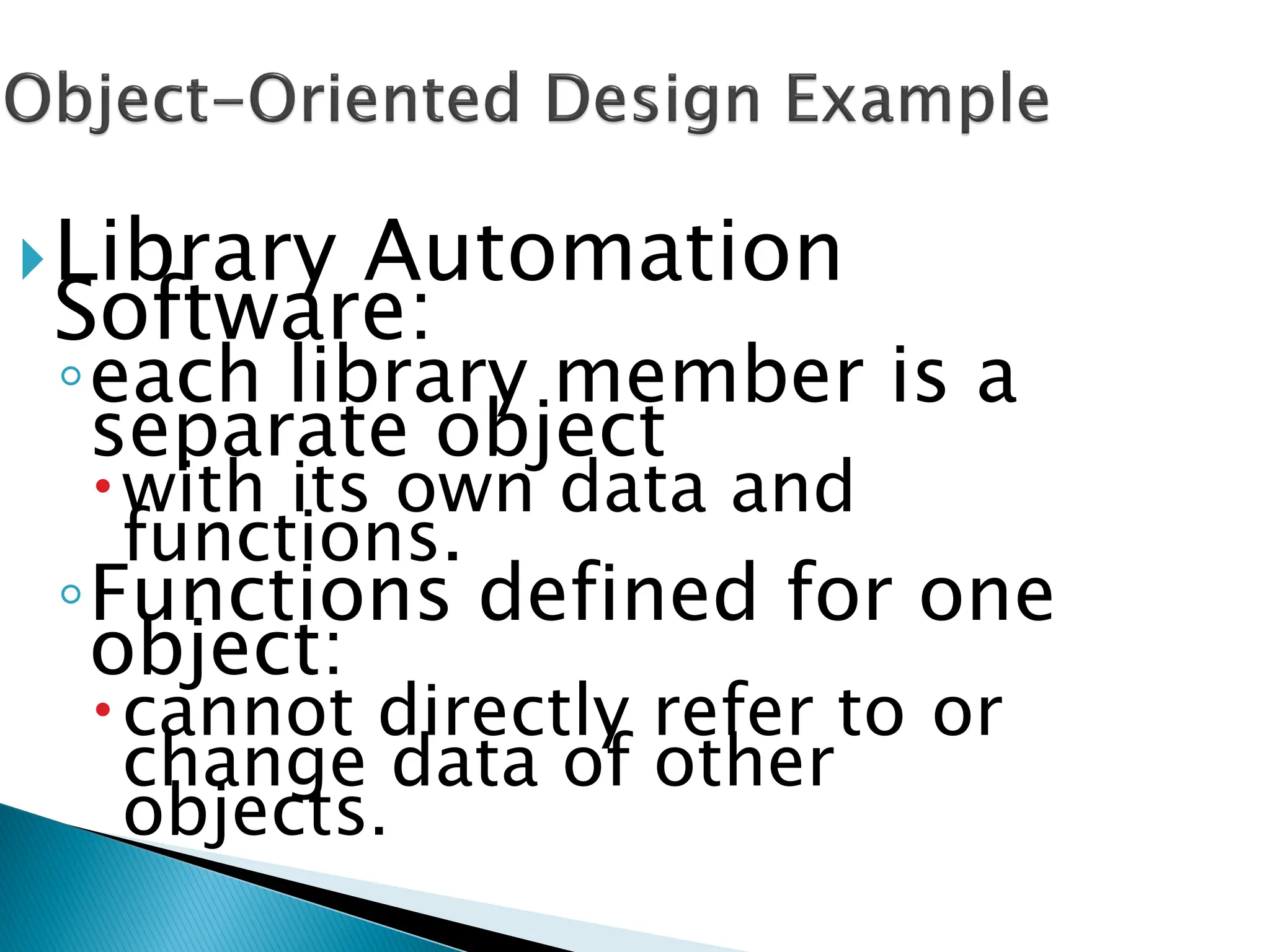 Library Automation
Software:
◦each library member is a
separate object
with its own data and
functions.
◦Functions defined for one
object:
cannot directly refer to or
change data of other
objects.
 