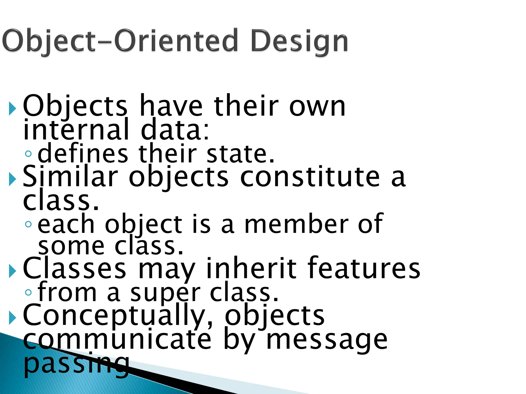 Objects have their own
internal data:
◦defines their state.
 Similar objects constitute a
class.
◦each object is a member of
some class.
 Classes may inherit features
◦from a super class.
 Conceptually, objects
communicate by message
passing.
 