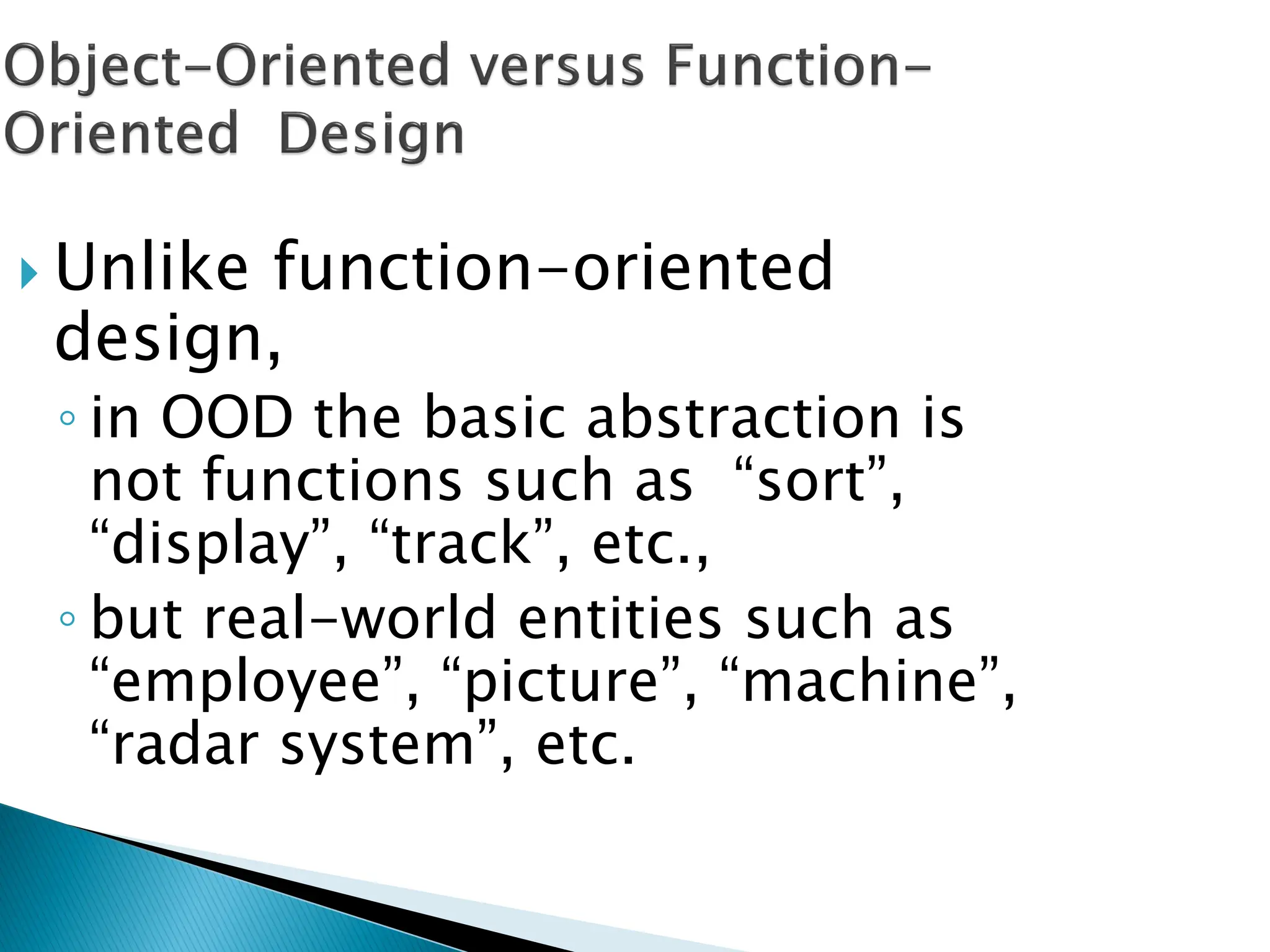  Unlike function-oriented
design,
◦ in OOD the basic abstraction is
not functions such as “sort”,
“display”, “track”, etc.,
◦ but real-world entities such as
“employee”, “picture”, “machine”,
“radar system”, etc.
 