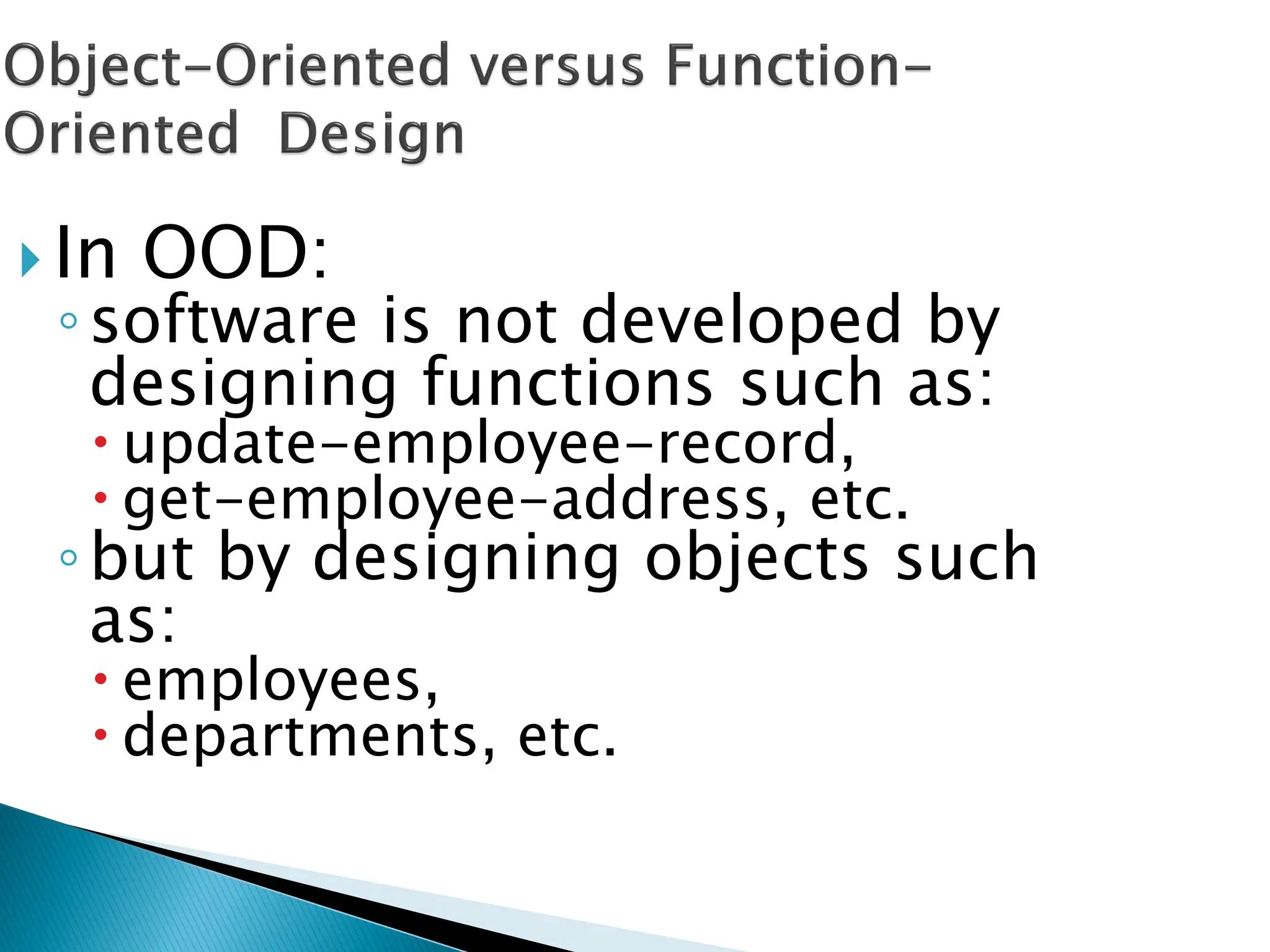  In OOD:
◦software is not developed by
designing functions such as:
 update-employee-record,
 get-employee-address, etc.
◦but by designing objects such
as:
 employees,
 departments, etc.
 