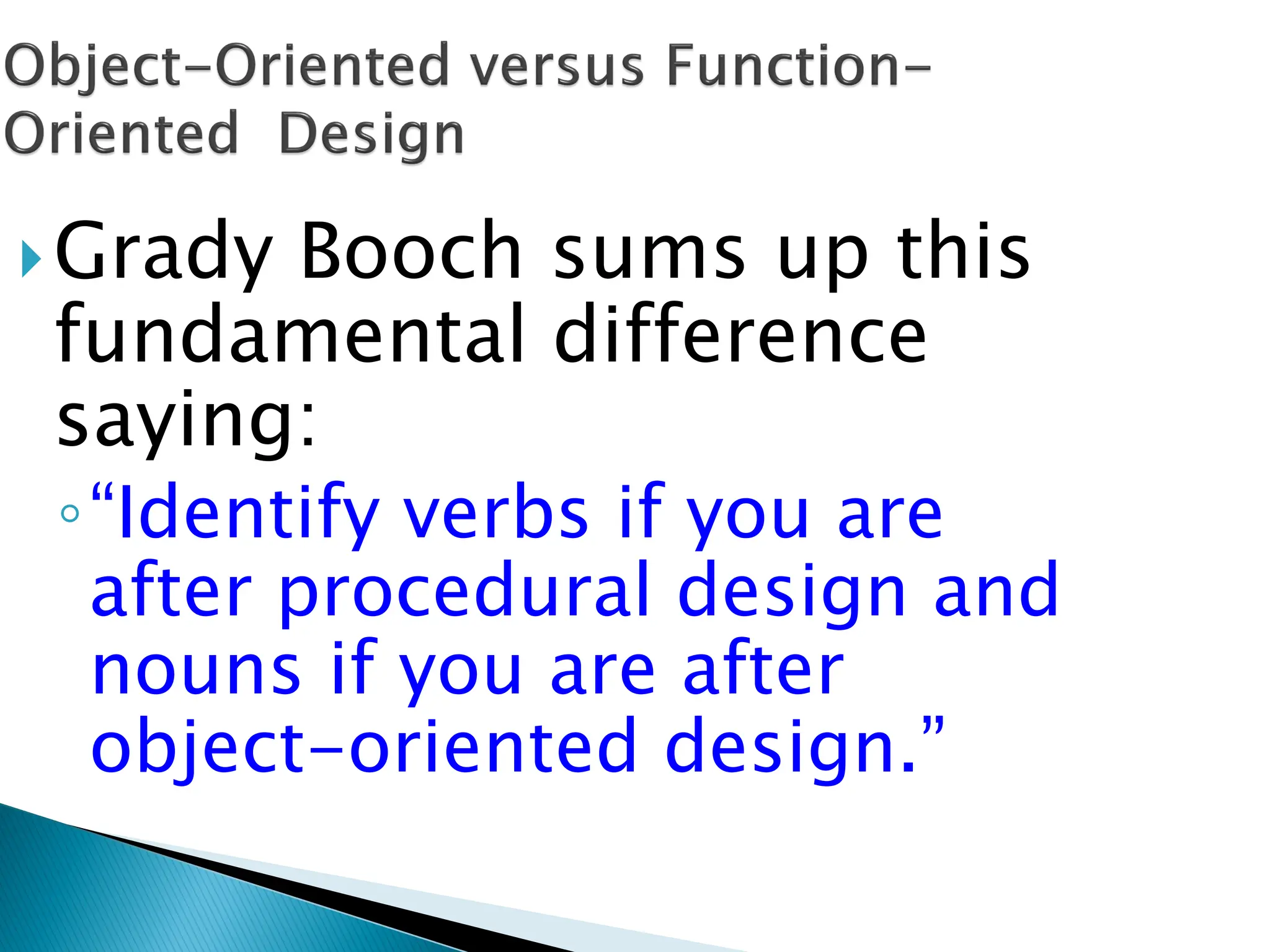 Grady Booch sums up this
fundamental difference
saying:
◦“Identify verbs if you are
after procedural design and
nouns if you are after
object-oriented design.”
 