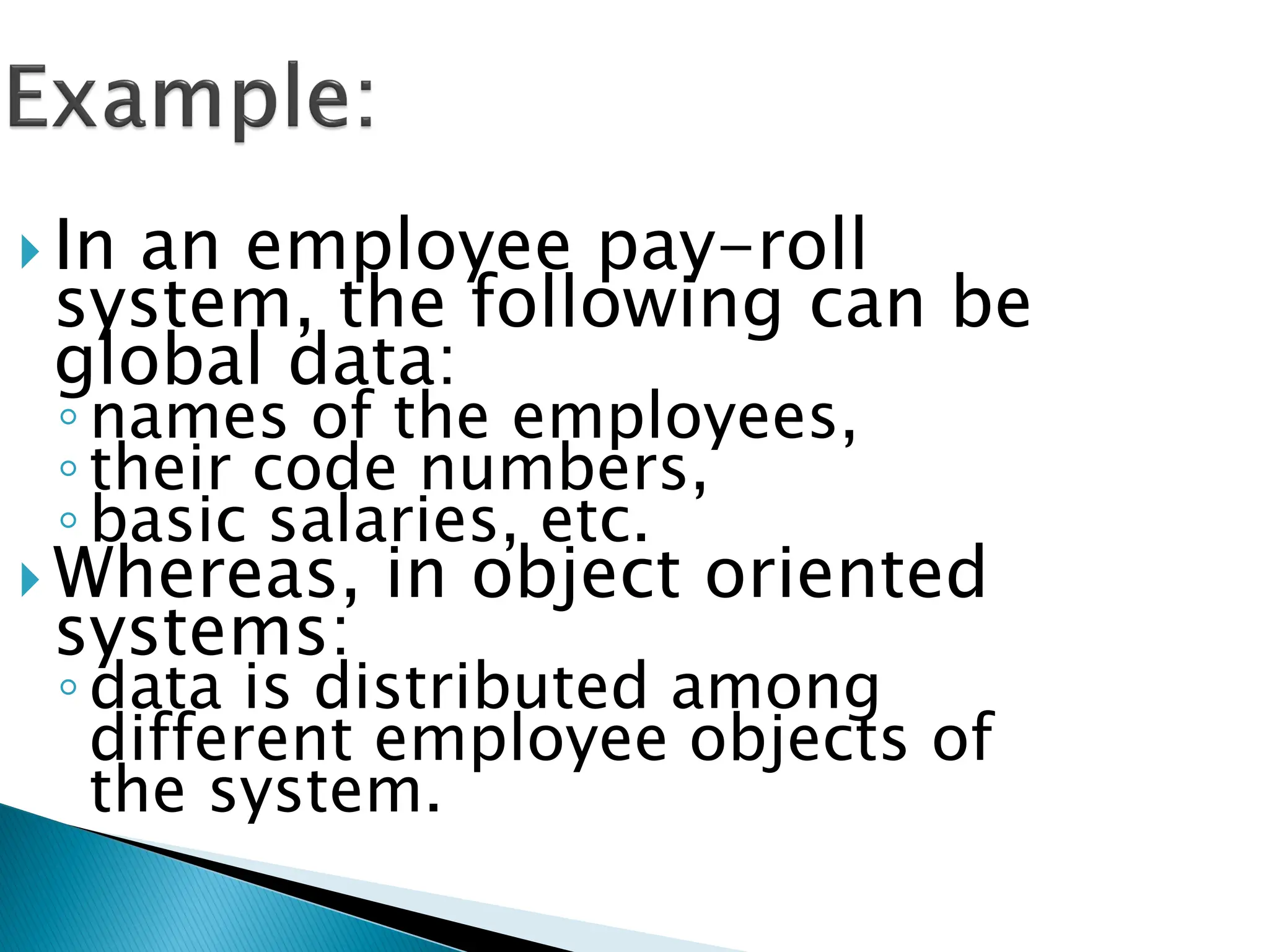  In an employee pay-roll
system, the following can be
global data:
◦names of the employees,
◦their code numbers,
◦basic salaries, etc.
 Whereas, in object oriented
systems:
◦data is distributed among
different employee objects of
the system.
 
