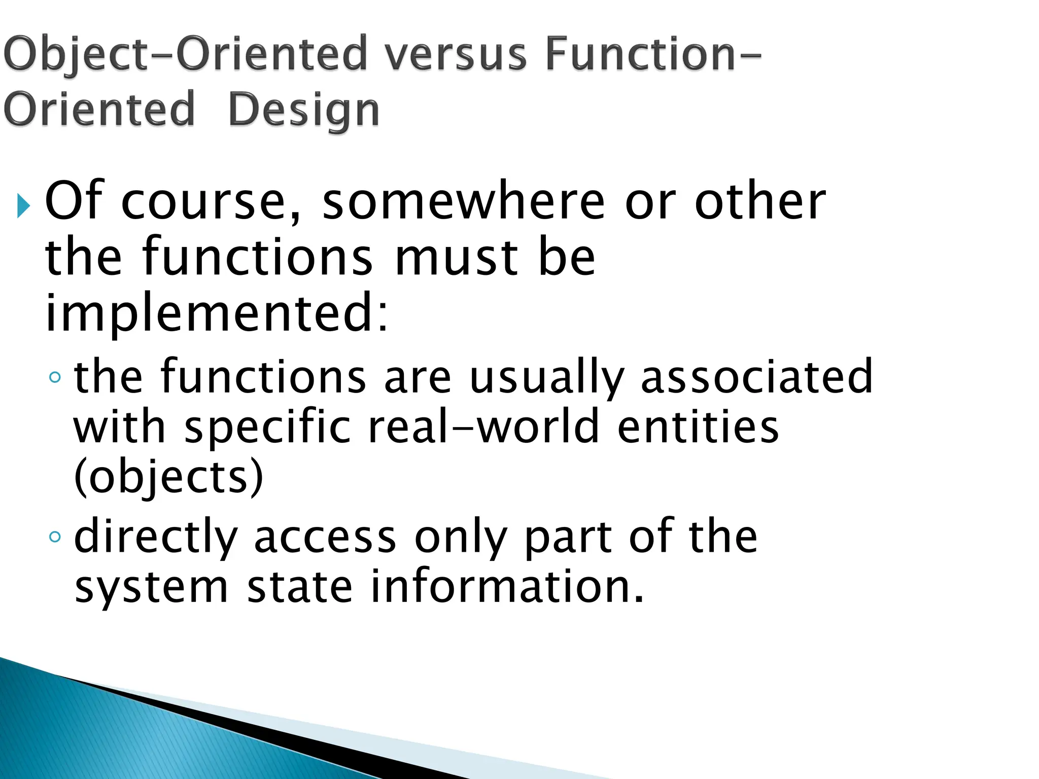  Of course, somewhere or other
the functions must be
implemented:
◦ the functions are usually associated
with specific real-world entities
(objects)
◦ directly access only part of the
system state information.
 