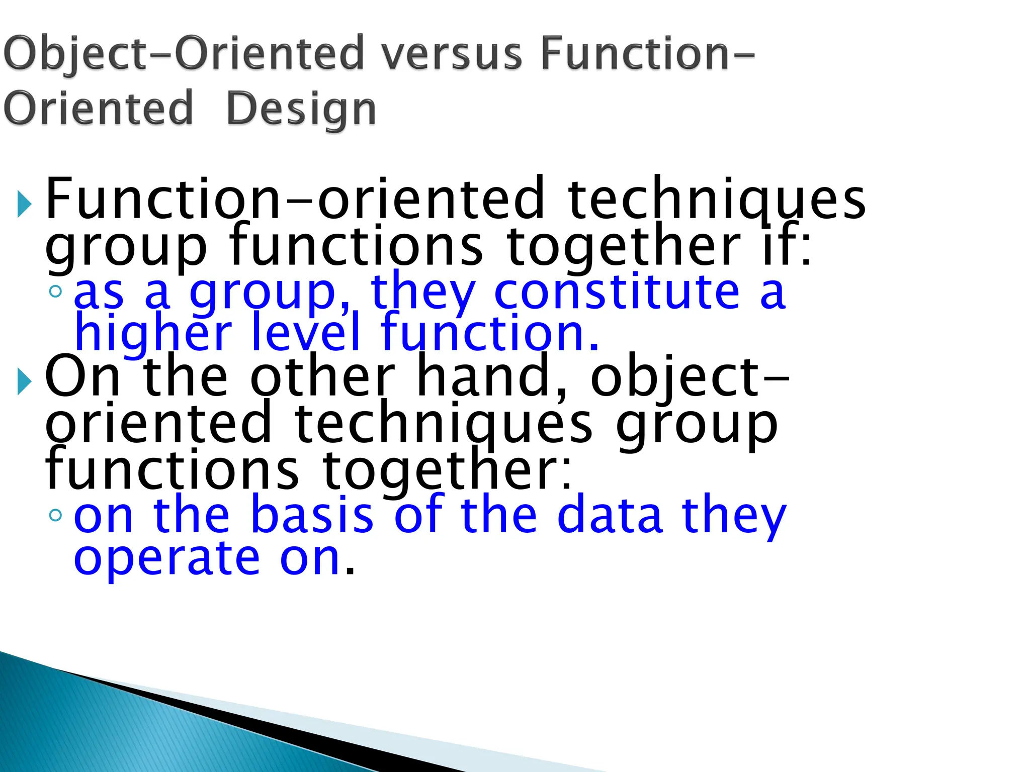  Function-oriented techniques
group functions together if:
◦as a group, they constitute a
higher level function.
 On the other hand, object-
oriented techniques group
functions together:
◦on the basis of the data they
operate on.
 